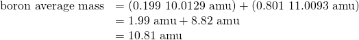 Rendered by QuickLaTeX.com \begin{array}{cc}\hfill \text{boron average mass}& =\left(0.199\phantom{\rule{0.2em}{0ex}}×\phantom{\rule{0.2em}{0ex}}\text{10.0129 amu}\right)+\left(0.801\phantom{\rule{0.2em}{0ex}}×\phantom{\rule{0.2em}{0ex}}\text{11.0093 amu}\right)\hfill \\ & =\text{1.99 amu}+\text{8.82 amu}\hfill \\ & =\text{10.81 amu}\hfill \end{array}