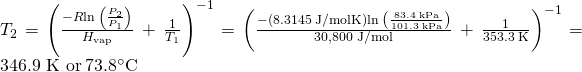 Rendered by QuickLaTeX.com {T}_{2}={\left(\frac{-R\text{⋅}\text{ln}\phantom{\rule{0.2em}{0ex}}\left(\frac{{P}_{2}}{{P}_{1}}\right)}{\text{Δ}{H}_{\text{vap}}}\phantom{\rule{0.2em}{0ex}}+\phantom{\rule{0.2em}{0ex}}\frac{1}{{T}_{1}}\right)}^{-1}={\left(\frac{-\left(8.3145\phantom{\rule{0.2em}{0ex}}\text{J/mol}\text{⋅}\text{K}\right)\text{⋅}\text{ln}\phantom{\rule{0.2em}{0ex}}\left(\frac{83.4\phantom{\rule{0.2em}{0ex}}\text{kPa}}{101.3\phantom{\rule{0.2em}{0ex}}\text{kPa}}\right)}{\text{30,800 J/mol}}\phantom{\rule{0.2em}{0ex}}+\phantom{\rule{0.2em}{0ex}}\frac{1}{353.3\phantom{\rule{0.2em}{0ex}}\text{K}}\right)}^{-1}=\text{346.9 K or}\phantom{\rule{0.2em}{0ex}}{73.8}^{\circ }\text{C}