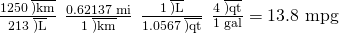 Rendered by QuickLaTeX.com \frac{1250\phantom{\rule{0.2em}{0ex}}\overline{)\text{km}}}{213\phantom{\rule{0.2em}{0ex}}\overline{)\text{L}}}\phantom{\rule{0.2em}{0ex}}×\phantom{\rule{0.2em}{0ex}}\frac{\text{0.62137 mi}}{1\phantom{\rule{0.2em}{0ex}}\overline{)\text{km}}}\phantom{\rule{0.2em}{0ex}}×\phantom{\rule{0.2em}{0ex}}\frac{1\phantom{\rule{0.2em}{0ex}}\overline{)\text{L}}}{\text{1.0567}\phantom{\rule{0.2em}{0ex}}\overline{)\text{qt}}}\phantom{\rule{0.2em}{0ex}}×\phantom{\rule{0.2em}{0ex}}\frac{4\phantom{\rule{0.2em}{0ex}}\overline{)\text{qt}}}{\text{1 gal}}=\text{13.8 mpg}