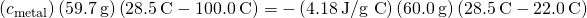 Rendered by QuickLaTeX.com \left({c}_{\text{metal}}\right)\left(59.7\phantom{\rule{0.2em}{0ex}}\text{g}\right)\left(28.5\phantom{\rule{0.2em}{0ex}}\text{°C}-100.0\phantom{\rule{0.2em}{0ex}}\text{°C}\right)=-\left(4.18\phantom{\rule{0.2em}{0ex}}\text{J/g °C}\right)\left(60.0\phantom{\rule{0.2em}{0ex}}\text{g}\right)\left(28.5\phantom{\rule{0.2em}{0ex}}\text{°C}-22.0\phantom{\rule{0.2em}{0ex}}\text{°C}\right)