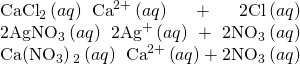 Rendered by QuickLaTeX.com \begin{array}{}\\ \\ {\text{CaCl}}_{2}\left(aq\right)\phantom{\rule{0.2em}{0ex}}⟶\phantom{\rule{0.2em}{0ex}}{\text{Ca}}^{2+}\left(aq\right)+2{\text{Cl}}^{\text{−}}\left(aq\right)\\ 2{\text{AgNO}}_{3}\left(aq\right)\phantom{\rule{0.2em}{0ex}}⟶\phantom{\rule{0.2em}{0ex}}2{\text{Ag}}^{\text{+}}\left(aq\right)+2{\text{NO}}_{3}{}^{\text{−}}\left(aq\right)\\ \text{Ca}\left({\text{NO}}_{3}\right){}_{2}\left(aq\right)\phantom{\rule{0.2em}{0ex}}⟶\phantom{\rule{0.2em}{0ex}}{\text{Ca}}^{2+}\left(aq\right)+2{\text{NO}}_{3}{}^{\text{−}}\left(aq\right)\end{array}