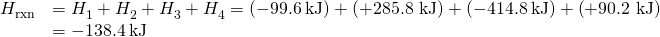 Rendered by QuickLaTeX.com \begin{array}{cc}\hfill \text{Δ}{H}_{\text{rxn}}^{°}& =\text{Δ}{H}_{1}^{°}+\text{Δ}{H}_{2}^{°}+\text{Δ}{H}_{3}^{°}+\text{Δ}{H}_{4}^{°}=\left(-99.6\phantom{\rule{0.2em}{0ex}}\text{kJ}\right)+\left(\text{+285.8 kJ}\right)+\left(-414.8\phantom{\rule{0.2em}{0ex}}\text{kJ}\right)+\left(\text{+90.2 kJ}\right)\hfill \\ & =-138.4\phantom{\rule{0.2em}{0ex}}\text{kJ}\hfill \end{array}
