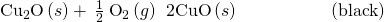 Rendered by QuickLaTeX.com {\text{Cu}}_{2}\text{O}\left(s\right)+\phantom{\rule{0.2em}{0ex}}\frac{1}{2}\phantom{\rule{0.2em}{0ex}}{\text{O}}_{2}\left(g\right)\phantom{\rule{0.2em}{0ex}}⟶\phantom{\rule{0.2em}{0ex}}\text{2CuO}\left(s\right)\phantom{\rule{5em}{0ex}}\left(\text{black}\right)