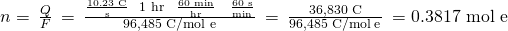 Rendered by QuickLaTeX.com n=\phantom{\rule{0.2em}{0ex}}\frac{Q}{F}\phantom{\rule{0.2em}{0ex}}=\phantom{\rule{0.2em}{0ex}}\frac{\frac{\text{10.23 C}}{\text{s}}\phantom{\rule{0.4em}{0ex}}×\phantom{\rule{0.2em}{0ex}}\text{1 hr}\phantom{\rule{0.3em}{0ex}}×\phantom{\rule{0.4em}{0ex}}\frac{\text{60 min}}{\text{hr}}\phantom{\rule{0.4em}{0ex}}×\phantom{\rule{0.4em}{0ex}}\frac{\text{60 s}}{\text{min}}}{9{\text{6,485 C/mol e}}^{\text{−}}}\phantom{\rule{0.2em}{0ex}}=\phantom{\rule{0.2em}{0ex}}\frac{\text{36,830 C}}{\text{96,485 C/mol}\phantom{\rule{0.2em}{0ex}}{\text{e}}^{\text{−}}}\phantom{\rule{0.2em}{0ex}}=0.381{\text{7 mol e}}^{\text{−}}