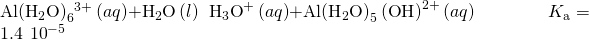 Rendered by QuickLaTeX.com \text{Al}{\left({\text{H}}_{2}\text{O}\right)}_{6}{}^{3+}\left(aq\right)+{\text{H}}_{2}\text{O}\left(l\right)\phantom{\rule{0.2em}{0ex}}⇌\phantom{\rule{0.2em}{0ex}}{\text{H}}_{3}{\text{O}}^{\text{+}}\left(aq\right)+\text{Al}{\left({\text{H}}_{2}\text{O}\right)}_{5}\left(\text{O}{\text{H}\right)}^{2+}\left(aq\right)\phantom{\rule{4em}{0ex}}{K}_{\text{a}}=1.4\phantom{\rule{0.2em}{0ex}}×\phantom{\rule{0.2em}{0ex}}{10}^{-5}