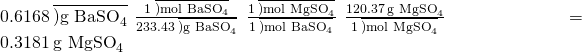 Rendered by QuickLaTeX.com 0.6168\phantom{\rule{0.2em}{0ex}}\overline{){\text{g BaSO}}_{4}}\phantom{\rule{0.2em}{0ex}}×\phantom{\rule{0.2em}{0ex}}\frac{1\phantom{\rule{0.2em}{0ex}}\overline{){\text{mol BaSO}}_{4}}}{233.43\phantom{\rule{0.2em}{0ex}}\overline{){\text{g BaSO}}_{4}}}\phantom{\rule{0.2em}{0ex}}×\phantom{\rule{0.2em}{0ex}}\frac{1\phantom{\rule{0.2em}{0ex}}\overline{){\text{mol MgSO}}_{4}}}{1\phantom{\rule{0.2em}{0ex}}\overline{){\text{mol BaSO}}_{4}}}\phantom{\rule{0.2em}{0ex}}×\phantom{\rule{0.2em}{0ex}}\frac{120.37\phantom{\rule{0.2em}{0ex}}{\text{g MgSO}}_{4}}{1\phantom{\rule{0.2em}{0ex}}\overline{){\text{mol MgSO}}_{4}}}\phantom{\rule{0.2em}{0ex}}=0.3181\phantom{\rule{0.2em}{0ex}}{\text{g MgSO}}_{4}