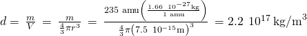 Rendered by QuickLaTeX.com d=\phantom{\rule{0.2em}{0ex}}\frac{m}{V}\phantom{\rule{0.2em}{0ex}}=\phantom{\rule{0.2em}{0ex}}\frac{m}{\frac{4}{3}\pi {r}^{3}}\phantom{\rule{0.2em}{0ex}}=\phantom{\rule{0.2em}{0ex}}\frac{\text{235 amu}\left(\frac{1.66\phantom{\rule{0.2em}{0ex}}×\phantom{\rule{0.2em}{0ex}}{10}^{-27}\text{kg}}{\text{1 amu}}\right)}{\frac{4}{3}\pi {\left(7.5\phantom{\rule{0.2em}{0ex}}×\phantom{\rule{0.2em}{0ex}}{10}^{-15}\text{m}\right)}^{3}}\phantom{\rule{0.2em}{0ex}}=2.2\phantom{\rule{0.2em}{0ex}}×\phantom{\rule{0.2em}{0ex}}{10}^{17}\phantom{\rule{0.2em}{0ex}}{\text{kg/m}}^{3}