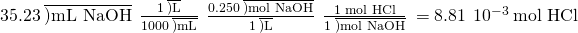 Rendered by QuickLaTeX.com 35.23\phantom{\rule{0.2em}{0ex}}\overline{)\text{mL NaOH}}\phantom{\rule{0.2em}{0ex}}×\phantom{\rule{0.2em}{0ex}}\frac{1\phantom{\rule{0.2em}{0ex}}\overline{)\text{L}}}{1000\phantom{\rule{0.2em}{0ex}}\overline{)\text{mL}}}\phantom{\rule{0.2em}{0ex}}×\phantom{\rule{0.2em}{0ex}}\frac{0.250\phantom{\rule{0.2em}{0ex}}\overline{)\text{mol NaOH}}}{1\phantom{\rule{0.2em}{0ex}}\overline{)\text{L}}}\phantom{\rule{0.2em}{0ex}}×\phantom{\rule{0.2em}{0ex}}\frac{\text{1 mol HCl}}{1\phantom{\rule{0.2em}{0ex}}\overline{)\text{mol NaOH}}}\phantom{\rule{0.2em}{0ex}}=8.81\phantom{\rule{0.2em}{0ex}}×\phantom{\rule{0.2em}{0ex}}{10}^{-3}\phantom{\rule{0.2em}{0ex}}\text{mol HCl}