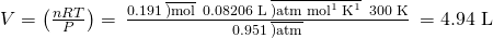 Rendered by QuickLaTeX.com V=\left(\frac{nRT}{P}\right)=\phantom{\rule{0.2em}{0ex}}\frac{0.191\phantom{\rule{0.2em}{0ex}}\overline{)\text{mol}}\phantom{\rule{0.2em}{0ex}}×\phantom{\rule{0.2em}{0ex}}\text{0.08206 L}\phantom{\rule{0.2em}{0ex}}\overline{)\text{atm}\phantom{\rule{0.2em}{0ex}}{\text{mol}}^{\text{−1}}\phantom{\rule{0.2em}{0ex}}{\text{K}}^{\text{−1}}}\phantom{\rule{0.2em}{0ex}}×\phantom{\rule{0.2em}{0ex}}\text{300 K}}{0.951\phantom{\rule{0.2em}{0ex}}\overline{)\text{atm}}}\phantom{\rule{0.2em}{0ex}}=\text{4.94 L}