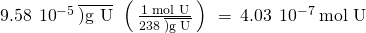 Rendered by QuickLaTeX.com 9.58\phantom{\rule{0.2em}{0ex}}×\phantom{\rule{0.2em}{0ex}}{10}^{-5}\phantom{\rule{0.2em}{0ex}}\overline{)\text{g U}}\phantom{\rule{0.2em}{0ex}}×\phantom{\rule{0.2em}{0ex}}\left(\phantom{\rule{0.2em}{0ex}}\frac{\text{1 mol U}}{238\phantom{\rule{0.2em}{0ex}}\overline{)\text{g U}}}\phantom{\rule{0.2em}{0ex}}\right)\phantom{\rule{0.2em}{0ex}}=\phantom{\rule{0.2em}{0ex}}4.03\phantom{\rule{0.2em}{0ex}}×\phantom{\rule{0.2em}{0ex}}{10}^{-7}\phantom{\rule{0.2em}{0ex}}\text{mol U}