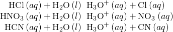 Rendered by QuickLaTeX.com \begin{array}{c}\text{HCl}\left(aq\right)+{\text{H}}_{2}\text{O}\left(l\right)\phantom{\rule{0.2em}{0ex}}⟶\phantom{\rule{0.2em}{0ex}}{\text{H}}_{3}{\text{O}}^{\text{+}}\left(aq\right)+{\text{Cl}}^{\text{−}}\left(aq\right)\\ {\text{HNO}}_{3}\left(aq\right)+{\text{H}}_{2}\text{O}\left(l\right)\phantom{\rule{0.2em}{0ex}}⟶\phantom{\rule{0.2em}{0ex}}{\text{H}}_{3}{\text{O}}^{\text{+}}\left(aq\right)+{\text{NO}}_{3}{}^{\text{−}}\left(aq\right)\\ \text{HCN}\left(aq\right)+{\text{H}}_{2}\text{O}\left(l\right)\phantom{\rule{0.2em}{0ex}}⇌\phantom{\rule{0.2em}{0ex}}{\text{H}}_{3}{\text{O}}^{\text{+}}\left(aq\right)+{\text{CN}}^{\text{−}}\left(aq\right)\end{array}