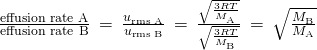 Rendered by QuickLaTeX.com \frac{\text{effusion rate A}}{\text{effusion rate B}}\phantom{\rule{0.2em}{0ex}}=\phantom{\rule{0.2em}{0ex}}\frac{{u}_{\text{r}\text{m}\text{s}\phantom{\rule{0.2em}{0ex}}\text{A}}}{{u}_{\text{r}\text{m}\text{s}\phantom{\rule{0.2em}{0ex}}\text{B}}}\phantom{\rule{0.2em}{0ex}}=\phantom{\rule{0.2em}{0ex}}\frac{\sqrt{\frac{3RT}{{M}_{\text{A}}}}}{\sqrt{\frac{3RT}{{M}_{\text{B}}}}}\phantom{\rule{0.2em}{0ex}}=\phantom{\rule{0.2em}{0ex}}\sqrt{\frac{{M}_{\text{B}}}{{M}_{\text{A}}}}