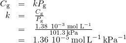 Rendered by QuickLaTeX.com \begin{array}{ccc}\hfill {C}_{\text{g}}& =& k{P}_{\text{g}}\hfill \\ \hfill k& =& \phantom{\rule{0.2em}{0ex}}\frac{{C}_{\text{g}}}{{P}_{\text{g}}}\hfill \\ & =& \phantom{\rule{0.2em}{0ex}}\frac{1.38\phantom{\rule{0.2em}{0ex}}×\phantom{\rule{0.2em}{0ex}}{10}^{-3}\phantom{\rule{0.2em}{0ex}}\text{mol}\phantom{\rule{0.2em}{0ex}}{\text{L}}^{-1}}{101.3\phantom{\rule{0.2em}{0ex}}\text{kPa}}\hfill \\ & =& 1.36\phantom{\rule{0.2em}{0ex}}×\phantom{\rule{0.2em}{0ex}}{10}^{-5}\phantom{\rule{0.2em}{0ex}}\text{mol}\phantom{\rule{0.2em}{0ex}}{\text{L}}^{-1}\phantom{\rule{0.2em}{0ex}}{\text{kPa}}^{-1}\hfill \end{array}