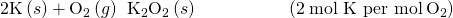 Rendered by QuickLaTeX.com \text{2K}\left(s\right)+{\text{O}}_{2}\left(g\right)\phantom{\rule{0.2em}{0ex}}⟶\phantom{\rule{0.2em}{0ex}}{\text{K}}_{2}{\text{O}}_{2}\left(s\right)\phantom{\rule{5em}{0ex}}\left(2\phantom{\rule{0.2em}{0ex}}\text{mol K per mol}\phantom{\rule{0.2em}{0ex}}{\text{O}}_{2}\right)