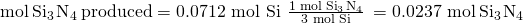 Rendered by QuickLaTeX.com \text{mol}\phantom{\rule{0.2em}{0ex}}{\text{Si}}_{3}\phantom{\rule{0.1em}{0ex}}{\text{N}}_{4}\phantom{\rule{0.2em}{0ex}}\text{produced}=\text{0.0712 mol Si}\phantom{\rule{0.2em}{0ex}}×\phantom{\rule{0.2em}{0ex}}\frac{1\phantom{\rule{0.2em}{0ex}}\text{mol}\phantom{\rule{0.2em}{0ex}}{\text{Si}}_{3}\phantom{\rule{0.1em}{0ex}}{\text{N}}_{4}}{\text{3 mol Si}}\phantom{\rule{0.2em}{0ex}}=\text{0.0237 mol}\phantom{\rule{0.2em}{0ex}}{\text{Si}}_{3}\phantom{\rule{0.1em}{0ex}}{\text{N}}_{4}