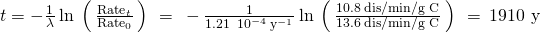 Rendered by QuickLaTeX.com t=-\frac{1}{\lambda }\phantom{\rule{0.2em}{0ex}}\text{ln}\phantom{\rule{0.2em}{0ex}}\left(\phantom{\rule{0.2em}{0ex}}\frac{{\text{Rate}}_{t}}{{\text{Rate}}_{0}}\phantom{\rule{0.2em}{0ex}}\right)\phantom{\rule{0.2em}{0ex}}=\phantom{\rule{0.2em}{0ex}}-\frac{1}{1.21\phantom{\rule{0.2em}{0ex}}×\phantom{\rule{0.2em}{0ex}}{10}^{-4}\phantom{\rule{0.2em}{0ex}}{\text{y}}^{-1}}\phantom{\rule{0.2em}{0ex}}\text{ln}\phantom{\rule{0.2em}{0ex}}\left(\phantom{\rule{0.2em}{0ex}}\frac{10.8\phantom{\rule{0.2em}{0ex}}\text{dis/min/g C}}{13.6\phantom{\rule{0.2em}{0ex}}\text{dis/min/g C}}\phantom{\rule{0.2em}{0ex}}\right)\phantom{\rule{0.2em}{0ex}}=\phantom{\rule{0.2em}{0ex}}\text{1910 y}