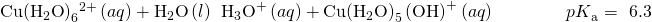 Rendered by QuickLaTeX.com \text{Cu}{\left({\text{H}}_{2}\text{O}\right)}_{6}{}^{2+}\left(aq\right)+{\text{H}}_{2}\text{O}\left(l\right)\phantom{\rule{0.2em}{0ex}}⇌\phantom{\rule{0.2em}{0ex}}{\text{H}}_{3}{\text{O}}^{\text{+}}\left(aq\right)+\text{Cu}{\left({\text{H}}_{2}\text{O}\right)}_{5}\left({\text{OH}\right)}^{\text{+}}\left(aq\right)\phantom{\rule{4em}{0ex}}{pK}_{\text{a}}=~6.3