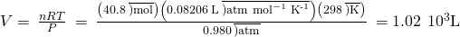 Rendered by QuickLaTeX.com V=\phantom{\rule{0.2em}{0ex}}\frac{nRT}{P}\phantom{\rule{0.2em}{0ex}}=\phantom{\rule{0.2em}{0ex}}\frac{\left(40.8\phantom{\rule{0.2em}{0ex}}\overline{)\text{mol}}\right)\left(0.08206\phantom{\rule{0.2em}{0ex}}\text{L}\phantom{\rule{0.2em}{0ex}}\overline{){\text{atm mol}}^{-1}\phantom{\rule{0.2em}{0ex}}{\text{K}}^{\text{-1}}}\right)\left(298\phantom{\rule{0.2em}{0ex}}\overline{)\text{K}}\right)}{0.980\phantom{\rule{0.2em}{0ex}}\overline{)\text{atm}}}\phantom{\rule{0.2em}{0ex}}=1.02\phantom{\rule{0.2em}{0ex}}×\phantom{\rule{0.2em}{0ex}}{10}^{3}\text{L}