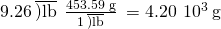 Rendered by QuickLaTeX.com \text{9.26}\phantom{\rule{0.2em}{0ex}}\overline{)\text{lb}}\phantom{\rule{0.2em}{0ex}}×\phantom{\rule{0.2em}{0ex}}\frac{\text{453.59 g}}{1\phantom{\rule{0.2em}{0ex}}\overline{)\text{lb}}}\phantom{\rule{0.2em}{0ex}}=4.20\phantom{\rule{0.2em}{0ex}}×\phantom{\rule{0.2em}{0ex}}{10}^{3}\phantom{\rule{0.2em}{0ex}}\text{g}