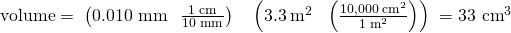 Rendered by QuickLaTeX.com \text{volume}=\phantom{\rule{0.1em}{0ex}}\left(\text{0.010 mm}\phantom{\rule{0.3em}{0ex}}×\phantom{\rule{0.4em}{0ex}}\frac{\text{1 cm}}{\text{10 mm}}\right)\phantom{\rule{0.4em}{0ex}}×\phantom{\rule{0.4em}{0ex}}\left(3.3{\phantom{\rule{0.2em}{0ex}}\text{m}}^{2}\phantom{\rule{0.3em}{0ex}}×\phantom{\rule{0.4em}{0ex}}\left(\frac{10,000{\phantom{\rule{0.2em}{0ex}}\text{cm}}^{2}}{1{\phantom{\rule{0.2em}{0ex}}\text{m}}^{2}}\right)\right)\phantom{\rule{0.1em}{0ex}}={\text{33 cm}}^{3}