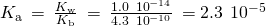 Rendered by QuickLaTeX.com {K}_{\text{a}}\phantom{\rule{0.2em}{0ex}}=\phantom{\rule{0.2em}{0ex}}\frac{{K}_{\text{w}}}{{K}_{\text{b}}}\phantom{\rule{0.2em}{0ex}}=\phantom{\rule{0.2em}{0ex}}\frac{1.0\phantom{\rule{0.2em}{0ex}}×\phantom{\rule{0.2em}{0ex}}{10}^{-14}}{4.3\phantom{\rule{0.2em}{0ex}}×\phantom{\rule{0.2em}{0ex}}{10}^{-10}}\phantom{\rule{0.2em}{0ex}}=2.3\phantom{\rule{0.2em}{0ex}}×\phantom{\rule{0.2em}{0ex}}{10}^{-5}
