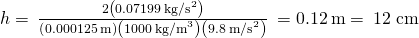 h=\phantom{\rule{0.2em}{0ex}}\frac{2\left(0.07199\phantom{\rule{0.2em}{0ex}}{\text{kg/s}}^{2}\right)}{\left(0.000125\phantom{\rule{0.2em}{0ex}}\text{m}\right)\left(1000\phantom{\rule{0.2em}{0ex}}{\text{kg/m}}^{3}\right)\left(9.8\phantom{\rule{0.2em}{0ex}}{\text{m/s}}^{2}\right)}\phantom{\rule{0.2em}{0ex}}=0.12\phantom{\rule{0.2em}{0ex}}\text{m}=\phantom{\rule{0.2em}{0ex}}\text{12 cm}