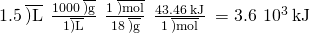 Rendered by QuickLaTeX.com 1.5\phantom{\rule{0.2em}{0ex}}\overline{)\text{L}}\phantom{\rule{0.2em}{0ex}}×\phantom{\rule{0.2em}{0ex}}\frac{1000\phantom{\rule{0.2em}{0ex}}\overline{)\text{g}}}{1\overline{)\text{L}}}\phantom{\rule{0.2em}{0ex}}×\phantom{\rule{0.2em}{0ex}}\frac{1\phantom{\rule{0.2em}{0ex}}\overline{)\text{mol}}}{18\phantom{\rule{0.2em}{0ex}}\overline{)\text{g}}}\phantom{\rule{0.2em}{0ex}}×\phantom{\rule{0.2em}{0ex}}\frac{43.46\phantom{\rule{0.2em}{0ex}}\text{kJ}}{1\phantom{\rule{0.2em}{0ex}}\overline{)\text{mol}}}\phantom{\rule{0.2em}{0ex}}=3.6\phantom{\rule{0.2em}{0ex}}×\phantom{\rule{0.2em}{0ex}}{10}^{3}\phantom{\rule{0.2em}{0ex}}\text{kJ}