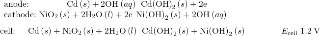 Rendered by QuickLaTeX.com \begin{array}{l}\underset{¯}{\begin{array}{l}\text{anode:}\phantom{\rule{4.35em}{0ex}}\text{Cd}\left(s\right)+{\text{2OH}}^{\text{−}}\left(aq\right)\phantom{\rule{0.2em}{0ex}}⟶\phantom{\rule{0.2em}{0ex}}{\text{Cd(OH)}}_{2}\left(s\right)+{\text{2e}}^{\text{−}}\\ \text{cathode:}\phantom{\rule{0.28em}{0ex}}{\text{NiO}}_{2}\left(s\right)+{\text{2H}}_{2}\text{O}\left(l\right)+{\text{2e}}^{\text{−}}\phantom{\rule{0.2em}{0ex}}⟶\phantom{\rule{0.2em}{0ex}}{\text{Ni(OH)}}_{2}\left(s\right)+{\text{2OH}}^{\text{−}}\left(aq\right)\phantom{\rule{9.5em}{0ex}}\end{array}}\\ \text{cell:}\phantom{\rule{1.5em}{0ex}}\text{Cd}\left(s\right)+{\text{NiO}}_{2}\left(s\right)+{\text{2H}}_{2}\text{O}\left(l\right)\phantom{\rule{0.2em}{0ex}}⟶\phantom{\rule{0.2em}{0ex}}{\text{Cd(OH)}}_{2}\left(s\right)+{\text{Ni(OH)}}_{2}\left(s\right)\phantom{\rule{4em}{0ex}}{E}_{\text{cell}}~1.2\phantom{\rule{0.2em}{0ex}}\text{V}\end{array}
