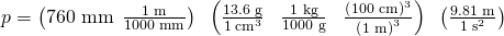 Rendered by QuickLaTeX.com p=\left(\text{760 mm}\phantom{\rule{0.2em}{0ex}}×\phantom{\rule{0.2em}{0ex}}\frac{\text{1 m}}{\text{1000 mm}}\right)\phantom{\rule{0.2em}{0ex}}×\phantom{\rule{0.2em}{0ex}}\left(\frac{\text{13.6 g}}{1\phantom{\rule{0.2em}{0ex}}{\text{cm}}^{3}}\phantom{\rule{0.4em}{0ex}}×\phantom{\rule{0.4em}{0ex}}\frac{\text{1 kg}}{\text{1000 g}}\phantom{\rule{0.4em}{0ex}}×\phantom{\rule{0.4em}{0ex}}\frac{{\left(\text{100 cm}\right)}^{3}}{{\left(\text{1 m}\right)}^{3}}\right)\phantom{\rule{0.2em}{0ex}}×\phantom{\rule{0.2em}{0ex}}\left(\frac{\text{9.81 m}}{1\phantom{\rule{0.2em}{0ex}}{\text{s}}^{2}}\right)