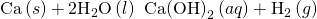 Rendered by QuickLaTeX.com \text{Ca}\left(s\right)+2{\text{H}}_{2}\text{O}\left(l\right)\phantom{\rule{0.2em}{0ex}}⟶\phantom{\rule{0.2em}{0ex}}\text{Ca}{\left(\text{OH}\right)}_{2}\left(aq\right)+{\text{H}}_{2}\left(g\right)
