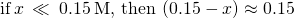 Rendered by QuickLaTeX.com \text{if}\phantom{\rule{0.2em}{0ex}}x\phantom{\rule{0.2em}{0ex}}\ll \phantom{\rule{0.2em}{0ex}}0.15\phantom{\rule{0.2em}{0ex}}\text{M},\phantom{\rule{0.2em}{0ex}}\text{then}\phantom{\rule{0.2em}{0ex}}\left(0.15-x\right)\approx 0.15