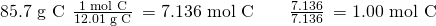 Rendered by QuickLaTeX.com \text{85.7 g C}\phantom{\rule{0.2em}{0ex}}×\phantom{\rule{0.2em}{0ex}}\frac{\text{1 mol C}}{\text{12.01 g C}}\phantom{\rule{0.2em}{0ex}}=\text{7.136 mol C}\phantom{\rule{2em}{0ex}}\frac{7.136}{7.136}\phantom{\rule{0.2em}{0ex}}=\text{1.00 mol C}