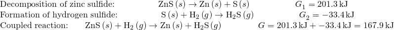 Rendered by QuickLaTeX.com \begin{array}{l}\text{Decomposition of zinc sulfide:}\phantom{\rule{5em}{0ex}}\text{ZnS}\left(s\right)\to \text{Zn}\left(s\right)+\text{S}\left(s\right)\phantom{\rule{5em}{0ex}}\text{Δ}{G}_{1}^{°}=201.3\phantom{\rule{0.2em}{0ex}}\text{kJ}\\ \text{Formation of hydrogen sulfide:}\phantom{\rule{5em}{0ex}}\text{S}\left(s\right)+{\text{H}}_{2}\left(g\right)\to {\text{H}}_{\text{2}}\text{S}\left(g\right)\phantom{\rule{5em}{0ex}}\text{Δ}{G}_{2}^{°}=-33.4\phantom{\rule{0.2em}{0ex}}\text{kJ}\\ \text{Coupled reaction:}\phantom{\rule{2em}{0ex}}\text{ZnS}\left(s\right)+{\text{H}}_{2}\left(g\right)\to \text{Zn}\left(s\right)+{\text{H}}_{\text{2}}\text{S}\left(g\right)\phantom{\rule{4em}{0ex}}\text{Δ}G\text{°}=201.3\phantom{\rule{0.2em}{0ex}}\text{kJ}+-33.4\phantom{\rule{0.2em}{0ex}}\text{kJ}=167.9\phantom{\rule{0.2em}{0ex}}\text{kJ}\end{array}