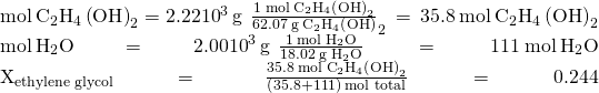 Rendered by QuickLaTeX.com \begin{array}{}\\ \\ \text{mol}\phantom{\rule{0.2em}{0ex}}{\text{C}}_{2}{\text{H}}_{4}\left(\text{OH}{\right)}_{2}=2.22×{10}^{3}\phantom{\rule{0.2em}{0ex}}\text{g}\phantom{\rule{0.2em}{0ex}}×\phantom{\rule{0.2em}{0ex}}\frac{1\phantom{\rule{0.2em}{0ex}}\text{mol}\phantom{\rule{0.2em}{0ex}}{\text{C}}_{2}{\text{H}}_{4}\left(\text{OH}{\right)}_{2}}{62.07\phantom{\rule{0.2em}{0ex}}\text{g}\phantom{\rule{0.2em}{0ex}}{\text{C}}_{2}{\text{H}}_{4}\left(\text{OH}{\right)}_{2}}\phantom{\rule{0.2em}{0ex}}=\phantom{\rule{0.2em}{0ex}}35.8\phantom{\rule{0.2em}{0ex}}\text{mol}\phantom{\rule{0.2em}{0ex}}{\text{C}}_{2}{\text{H}}_{4}\left(\text{OH}{\right)}_{2}\\ \text{mol}\phantom{\rule{0.2em}{0ex}}{\text{H}}_{2}\text{O}=2.00×{10}^{3}\phantom{\rule{0.2em}{0ex}}\text{g}\phantom{\rule{0.2em}{0ex}}×\phantom{\rule{0.2em}{0ex}}\frac{1\phantom{\rule{0.2em}{0ex}}\text{mol}\phantom{\rule{0.2em}{0ex}}{\text{H}}_{2}\text{O}}{18.02\phantom{\rule{0.2em}{0ex}}\text{g}\phantom{\rule{0.2em}{0ex}}{\text{H}}_{2}\text{O}}\phantom{\rule{0.2em}{0ex}}=\phantom{\rule{0.2em}{0ex}}111\phantom{\rule{0.2em}{0ex}}\text{mol}\phantom{\rule{0.2em}{0ex}}{\text{H}}_{2}\text{O}\\ {X}_{\text{ethylene}\phantom{\rule{0.2em}{0ex}}\text{glycol}}\phantom{\rule{0.2em}{0ex}}=\phantom{\rule{0.2em}{0ex}}\phantom{\rule{0.3em}{0ex}}\frac{35.8\phantom{\rule{0.2em}{0ex}}\text{mol}\phantom{\rule{0.2em}{0ex}}{\text{C}}_{2}{\text{H}}_{4}\left(\text{OH}{\right)}_{2}}{\left(35.8+111\right)\phantom{\rule{0.2em}{0ex}}\text{mol total}}\phantom{\rule{0.2em}{0ex}}=\phantom{\rule{0.2em}{0ex}}0.244\end{array}