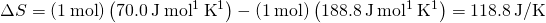 Rendered by QuickLaTeX.com \Delta S°=\left(1\phantom{\rule{0.2em}{0ex}}\text{mol}\right)\left(70.0\phantom{\rule{0.2em}{0ex}}\text{J}\phantom{\rule{0.2em}{0ex}}{\text{mol}}^{\text{−}1}\phantom{\rule{0.2em}{0ex}}{\text{K}}^{\text{−}1}\right)-\left(1\phantom{\rule{0.2em}{0ex}}\text{mol}\right)\left(188.8\phantom{\rule{0.2em}{0ex}}\text{J}\phantom{\rule{0.2em}{0ex}}{\text{mol}}^{\text{−}1}\phantom{\rule{0.2em}{0ex}}{\text{K}}^{\text{−}1}\right)=\text{−}118.8\phantom{\rule{0.2em}{0ex}}\text{J/K}