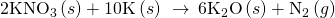 Rendered by QuickLaTeX.com 2{\text{KNO}}_{3}\left(s\right)+\text{10K}\left(s\right)\phantom{\rule{0.2em}{0ex}}\stackrel{\phantom{\rule{0.4em}{0ex}}\text{Δ}\phantom{\rule{0.4em}{0ex}}}{\to }\phantom{\rule{0.2em}{0ex}}6{\text{K}}_{2}\text{O}\left(s\right)+{\text{N}}_{2}\left(g\right)