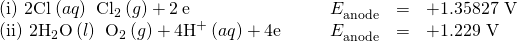 Rendered by QuickLaTeX.com \begin{array}{cccccc}\left(\text{i}\right)\phantom{\rule{0.2em}{0ex}}2{\text{Cl}}^{\text{−}}\left(aq\right)\phantom{\rule{0.2em}{0ex}}⟶\phantom{\rule{0.2em}{0ex}}{\text{Cl}}_{2}\left(g\right)+2\phantom{\rule{0.2em}{0ex}}{\text{e}}^{\text{−}}\hfill & & & \hfill {E}_{\text{anode}}^{°}& =\hfill & \text{+1.35827 V}\hfill \\ \left(\text{ii}\right)\phantom{\rule{0.2em}{0ex}}2{\text{H}}_{2}\text{O}\left(l\right)\phantom{\rule{0.2em}{0ex}}⟶\phantom{\rule{0.2em}{0ex}}{\text{O}}_{2}\left(g\right)+4{\text{H}}^{\text{+}}\left(aq\right)+4{\text{e}}^{\text{−}}\hfill & & & \hfill {E}_{\text{anode}}^{°}& =\hfill & \text{+1.229 V}\hfill \end{array}