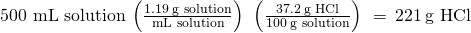 Rendered by QuickLaTeX.com \text{500 mL solution}\phantom{\rule{0.2em}{0ex}}\left(\frac{1.19\phantom{\rule{0.2em}{0ex}}\text{g solution}}{\text{mL solution}}\right)\phantom{\rule{0.2em}{0ex}}\left(\frac{37.2\phantom{\rule{0.2em}{0ex}}\text{g HCl}}{100\phantom{\rule{0.2em}{0ex}}\text{g solution}}\right)\phantom{\rule{0.2em}{0ex}}=\phantom{\rule{0.2em}{0ex}}221\phantom{\rule{0.2em}{0ex}}\text{g HCl}