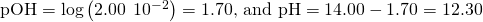 Rendered by QuickLaTeX.com \text{pOH}=\text{−log}\left(2.00\phantom{\rule{0.2em}{0ex}}×\phantom{\rule{0.2em}{0ex}}{10}^{-2}\right)=\text{1.70, and pH}=14.00-1.70=12.30