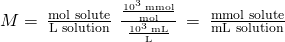 Rendered by QuickLaTeX.com M=\phantom{\rule{0.2em}{0ex}}\frac{\text{mol solute}}{\text{L solution}}\phantom{\rule{0.2em}{0ex}}×\phantom{\rule{0.2em}{0ex}}\frac{\frac{{10}^{3}\phantom{\rule{0.2em}{0ex}}\text{mmol}}{\text{mol}}}{\frac{{10}^{3}\phantom{\rule{0.2em}{0ex}}\text{mL}}{\text{L}}}\phantom{\rule{0.2em}{0ex}}=\phantom{\rule{0.2em}{0ex}}\frac{\text{mmol solute}}{\text{mL solution}}