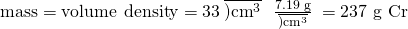 Rendered by QuickLaTeX.com \text{mass}=\text{volume}\phantom{\rule{0.2em}{0ex}}×\phantom{\rule{0.2em}{0ex}}\text{density}=33\phantom{\rule{0.2em}{0ex}}\overline{){\text{cm}}^{3}}\phantom{\rule{0.3em}{0ex}}×\phantom{\rule{0.4em}{0ex}}\frac{\text{7.19 g}}{\overline{){\text{cm}}^{3}}}\phantom{\rule{0.2em}{0ex}}=\text{237 g Cr}