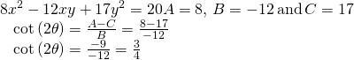 Rendered by QuickLaTeX.com \begin{array}{l}8{x}^{2}-12xy+17{y}^{2}=20⇒A=8,\text{\hspace{0.17em}}B=-12\text{\hspace{0.17em}}\text{and}\text{\hspace{0.17em}}C=17\hfill \\ \text{ }\text{\hspace{0.17em}}\text{\hspace{0.17em}}\text{\hspace{0.17em}}\mathrm{cot}\left(2\theta \right)=\frac{A-C}{B}=\frac{8-17}{-12}\hfill \\ \text{ }\text{\hspace{0.17em}}\text{\hspace{0.17em}}\text{\hspace{0.17em}}\mathrm{cot}\left(2\theta \right)=\frac{-9}{-12}=\frac{3}{4}\hfill \end{array}