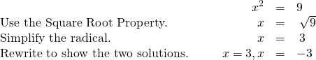 Rendered by QuickLaTeX.com \begin{array}{cccccc}& & & \hfill {x}^{2}& =\hfill & 9\hfill \\ \text{Use the Square Root Property.}\hfill & & & \hfill x& =\hfill & ±\phantom{\rule{0.2em}{0ex}}\sqrt{9}\hfill \\ \text{Simplify the radical.}\hfill & & & \hfill x& =\hfill & ±\phantom{\rule{0.2em}{0ex}}3\hfill \\ \text{Rewrite to show the two solutions.}\hfill & & & \hfill x=3,x& =\hfill & -3\hfill \end{array}