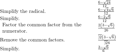 \begin{array}{cccc}& & & \frac{6-\sqrt{24}}{12}\hfill \\ \text{Simplify the radical.}\hfill & & & \frac{6-\sqrt{4}·\sqrt{6}}{12}\hfill \\ \text{Simplify.}\hfill & & & \frac{6-2\sqrt{6}}{12}\hfill \\ \begin{array}{c}\text{Factor the common factor from the}\hfill \\ \text{numerator.}\hfill \end{array}\hfill & & & \frac{2\left(3-\sqrt{6}\right)}{2·6}\hfill \\ \text{Remove the common factors.}\hfill & & & \frac{\overline{)2}\left(3-\sqrt{6}\right)}{\overline{)2}·6}\hfill \\ \text{Simplify.}\hfill & & & \frac{3-\sqrt{6}}{6}\hfill \end{array}