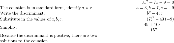 \begin{array}{cccc}& & & \hfill \phantom{\rule{6.2em}{0ex}}3{x}^{2}+7x-9=0\\ \text{The equation is in standard form, identify}\phantom{\rule{0.2em}{0ex}}a,b,c.\hfill & & & \hfill \phantom{\rule{6.2em}{0ex}}a=3,b=7,c=-9\\ \text{Write the discriminant.}\hfill & & & \hfill \phantom{\rule{6.2em}{0ex}}{b}^{2}-4ac\phantom{\rule{2.6em}{0ex}}\\ \text{Substitute in the values of}\phantom{\rule{0.2em}{0ex}}a,b,c.\hfill & & & \hfill \phantom{\rule{6.2em}{0ex}}{\left(7\right)}^{2}-4·3·\left(-9\right)\\ \text{Simplify.}\hfill & & & \hfill \phantom{\rule{6.2em}{0ex}}\begin{array}{c}\hfill 49+108\phantom{\rule{2.6em}{0ex}}\\ \hfill 157\phantom{\rule{3.4em}{0ex}}\end{array}\\ \text{Because the discriminant is positive, there are two}\hfill & & & \\ \text{solutions to the equation.}\hfill & & & \end{array}