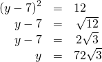 Rendered by QuickLaTeX.com \begin{array}{ccc}\hfill {\left(y-7\right)}^{2}& =\hfill & 12\hfill \\ \hfill y-7& =\hfill & ±\phantom{\rule{0.2em}{0ex}}\sqrt{12}\hfill \\ \hfill y-7& =\hfill & ±\phantom{\rule{0.2em}{0ex}}2\sqrt{3}\hfill \\ \hfill y& =\hfill & 7±2\sqrt{3}\hfill \end{array}
