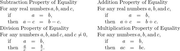 Rendered by QuickLaTeX.com \begin{array}{ccc}\mathbf{\text{Subtraction Property of Equality}}\hfill & & \mathbf{\text{Addition Property of Equality}}\hfill \\ \text{For any real numbers}\phantom{\rule{0.2em}{0ex}}a,b,\text{and}\phantom{\rule{0.2em}{0ex}}c,\hfill & & \text{For any real numbers}\phantom{\rule{0.2em}{0ex}}a,b,\text{and}\phantom{\rule{0.2em}{0ex}}c,\hfill \\ \phantom{\rule{1em}{0ex}}\begin{array}{cccc}\text{if}\hfill & \hfill a& =\hfill & b,\hfill \\ \text{then}\hfill & \hfill a-c& =\hfill & b-c.\hfill \end{array}\hfill & & \phantom{\rule{1em}{0ex}}\begin{array}{cccc}\text{if}\hfill & \hfill a& =\hfill & b,\hfill \\ \text{then}\hfill & \hfill a+c& =\hfill & b+c.\hfill \end{array}\hfill \\ \mathbf{\text{Division Property of Equality}}\hfill & & \mathbf{\text{Multiplication Property of Equality}}\hfill \\ \text{For any numbers}\phantom{\rule{0.2em}{0ex}}a,b,\text{and}\phantom{\rule{0.2em}{0ex}}c,\text{and}\phantom{\rule{0.2em}{0ex}}c\ne 0,\hfill & & \text{For any numbers}\phantom{\rule{0.2em}{0ex}}a,b,\text{and}\phantom{\rule{0.2em}{0ex}}c,\hfill \\ \phantom{\rule{1em}{0ex}}\begin{array}{cccc}\text{if}\hfill & \hfill a& =\hfill & b,\hfill \\ \text{then}\hfill & \hfill \frac{a}{c}& =\hfill & \frac{b}{c}.\hfill \end{array}\hfill & & \phantom{\rule{1em}{0ex}}\begin{array}{cccc}\text{if}\hfill & \hfill a& =\hfill & b,\hfill \\ \text{then}\hfill & \hfill ac& =\hfill & bc.\hfill \end{array}\hfill \end{array}