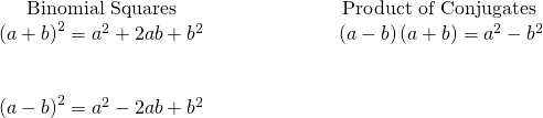 Rendered by QuickLaTeX.com \begin{array}{cccc}\hfill \mathbf{\text{Binomial Squares}}\hfill & & & \hfill \phantom{\rule{4em}{0ex}}\mathbf{\text{Product of Conjugates}}\hfill \\ \hfill {\left(a+b\right)}^{2}={a}^{2}+2ab+{b}^{2}\hfill & & & \hfill \phantom{\rule{4em}{0ex}}\left(a-b\right)\left(a+b\right)={a}^{2}-{b}^{2}\hfill \\ \\ \\ \hfill {\left(a-b\right)}^{2}={a}^{2}-2ab+{b}^{2}\hfill & & & \end{array}