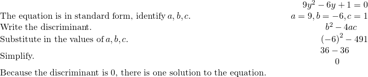 \begin{array}{cccc}& & & \hfill 9{y}^{2}-6y+1=0\\ \text{The equation is in standard form, identify}\phantom{\rule{0.2em}{0ex}}a,b,c.\hfill & & & \hfill a=9,b=-6,c=1\\ \text{Write the discriminant.}\hfill & & & \hfill {b}^{2}-4ac\phantom{\rule{1.2em}{0ex}}\\ \text{Substitute in the values of}\phantom{\rule{0.2em}{0ex}}a,b,c.\hfill & & & \hfill {\left(-6\right)}^{2}-4·9·1\\ \text{Simplify.}\hfill & & & \hfill \begin{array}{c}\hfill 36-36\phantom{\rule{1.6em}{0ex}}\\ \hfill 0\phantom{\rule{2.7em}{0ex}}\end{array}\\ \text{Because the discriminant is 0, there is one solution to the equation.}\hfill & & & \end{array}