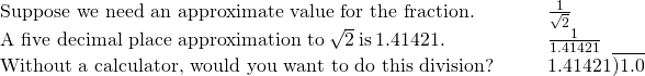 \begin{array}{cccc}\text{Suppose we need an approximate value for the fraction.}\hfill & & & \frac{1}{\sqrt{2}}\hfill \\ \text{A five decimal place approximation to}\phantom{\rule{0.2em}{0ex}}\sqrt{2}\phantom{\rule{0.2em}{0ex}}\text{is}\phantom{\rule{0.2em}{0ex}}1.41421.\hfill & & & \frac{1}{1.41421}\hfill \\ \text{Without a calculator, would you want to do this division?}\hfill & & & 1.41421\overline{)1.0}\hfill \end{array}